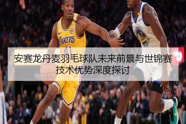 安赛龙丹麦羽毛球队未来前景与世锦赛技术优势深度探讨